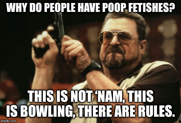 Big lebowski walter | WHY DO PEOPLE HAVE POOP FETISHES? THIS IS NOT ‘NAM, THIS IS BOWLING, THERE ARE RULES. | image tagged in big lebowski walter | made w/ Imgflip meme maker