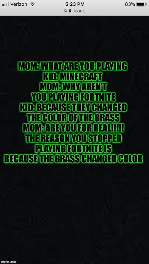 The reason people stopPlaying fortnite |  MOM: WHAT ARE YOU PLAYING 
KID: MINECRAFT 
MOM: WHY AREN’T YOU PLAYING FORTNITE
KID: BECAUSE THEY CHANGED THE COLOR OF THE GRASS
MOM: ARE YOU FOR REAL!!!!! THE REASON YOU STOPPED PLAYING FORTNITE IS BECAUSE THE GRASS CHANGED COLOR | image tagged in fortnite meme | made w/ Imgflip meme maker