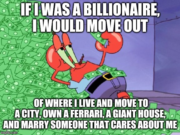 If I was a billionaire | IF I WAS A BILLIONAIRE, I WOULD MOVE OUT; OF WHERE I LIVE AND MOVE TO A CITY, OWN A FERRARI, A GIANT HOUSE, AND MARRY SOMEONE THAT CARES ABOUT ME | image tagged in mr krabs money | made w/ Imgflip meme maker