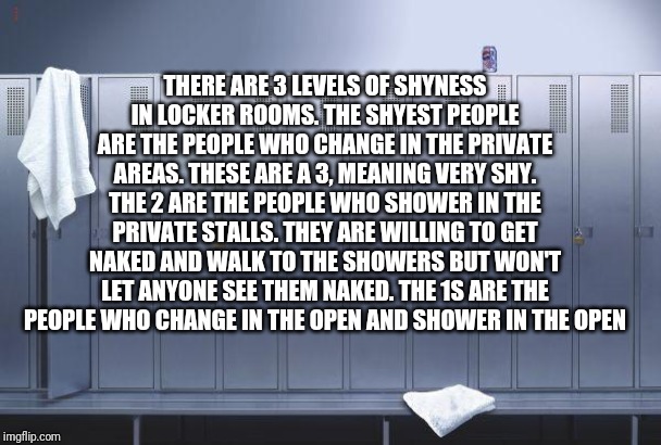 What are you? I'm a 2.8 | THERE ARE 3 LEVELS OF SHYNESS IN LOCKER ROOMS. THE SHYEST PEOPLE ARE THE PEOPLE WHO CHANGE IN THE PRIVATE AREAS. THESE ARE A 3, MEANING VERY SHY. THE 2 ARE THE PEOPLE WHO SHOWER IN THE PRIVATE STALLS. THEY ARE WILLING TO GET NAKED AND WALK TO THE SHOWERS BUT WON'T LET ANYONE SEE THEM NAKED. THE 1S ARE THE PEOPLE WHO CHANGE IN THE OPEN AND SHOWER IN THE OPEN | image tagged in locker,locker room,naked,old men are a 1,comment what you are,oc | made w/ Imgflip meme maker