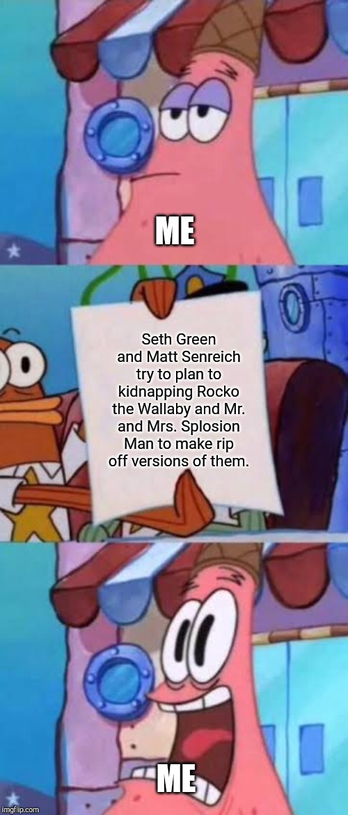 Patrick screaming | ME; Seth Green and Matt Senreich try to plan to kidnapping Rocko the Wallaby and Mr. and Mrs. Splosion Man to make rip off versions of them. ME | image tagged in patrick screaming | made w/ Imgflip meme maker