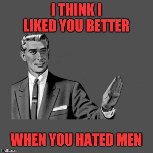 Kill Yourself Guy on Mental Health | I THINK I LIKED YOU BETTER WHEN YOU HATED MEN | image tagged in kill yourself guy on mental health | made w/ Imgflip meme maker
