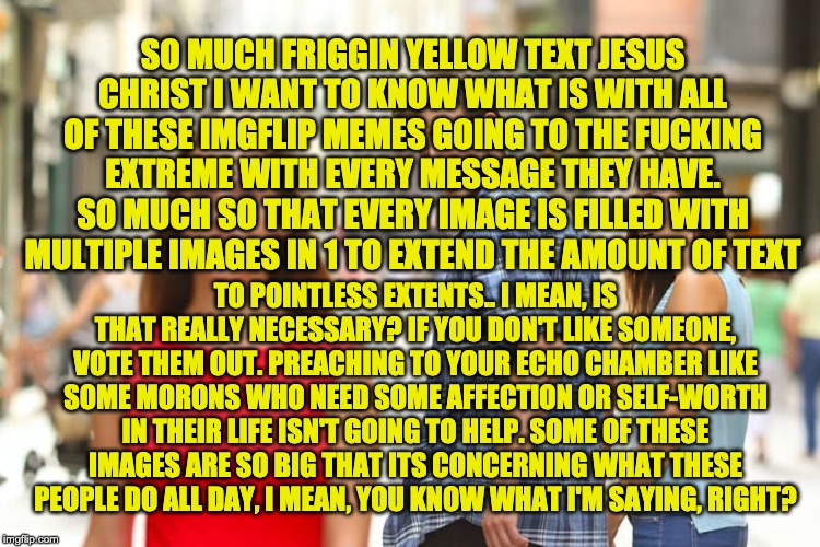 Distracted Boyfriend Meme | SO MUCH FRIGGIN YELLOW TEXT JESUS CHRIST I WANT TO KNOW WHAT IS WITH ALL OF THESE IMGFLIP MEMES GOING TO THE F**KING EXTREME WITH EVERY MESS | image tagged in memes,distracted boyfriend | made w/ Imgflip meme maker
