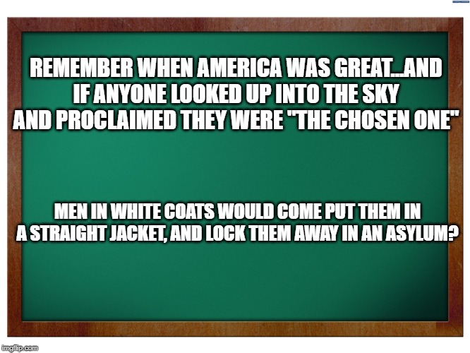 Green Blank Blackboard | REMEMBER WHEN AMERICA WAS GREAT...AND IF ANYONE LOOKED UP INTO THE SKY AND PROCLAIMED THEY WERE "THE CHOSEN ONE"; MEN IN WHITE COATS WOULD COME PUT THEM IN A STRAIGHT JACKET, AND LOCK THEM AWAY IN AN ASYLUM? | image tagged in green blank blackboard | made w/ Imgflip meme maker