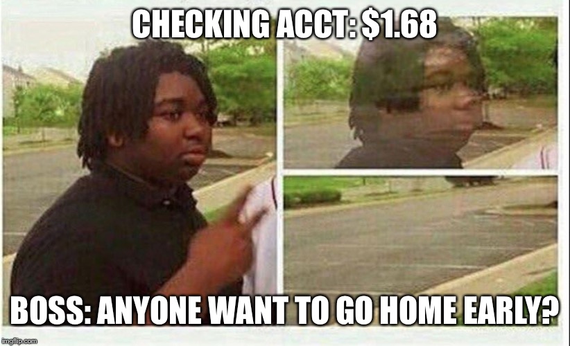 Black guy disappearing | CHECKING ACCT: $1.68; BOSS: ANYONE WANT TO GO HOME EARLY? | image tagged in black guy disappearing | made w/ Imgflip meme maker