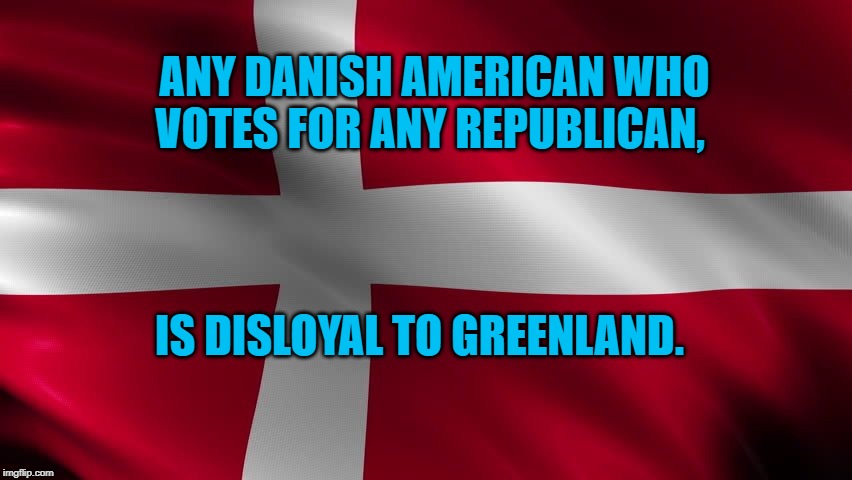Danish flag | ANY DANISH AMERICAN WHO VOTES FOR ANY REPUBLICAN, IS DISLOYAL TO GREENLAND. | image tagged in danish flag | made w/ Imgflip meme maker