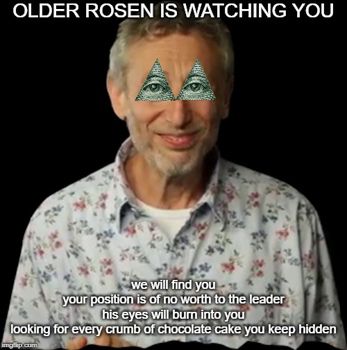OLDER ROSEN IS WATCHING YOU | OLDER ROSEN IS WATCHING YOU; we will find you
your position is of no worth to the leader
his eyes will burn into you
looking for every crumb of chocolate cake you keep hidden | image tagged in illuminati,michael rosen | made w/ Imgflip meme maker