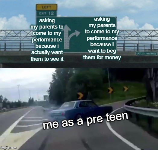me as a pre teen | asking my parents to come to my performance because i want to beg them for money; asking my parents to come to my performance because i actually want them to see it; me as a pre teen | image tagged in memes,left exit 12 off ramp | made w/ Imgflip meme maker