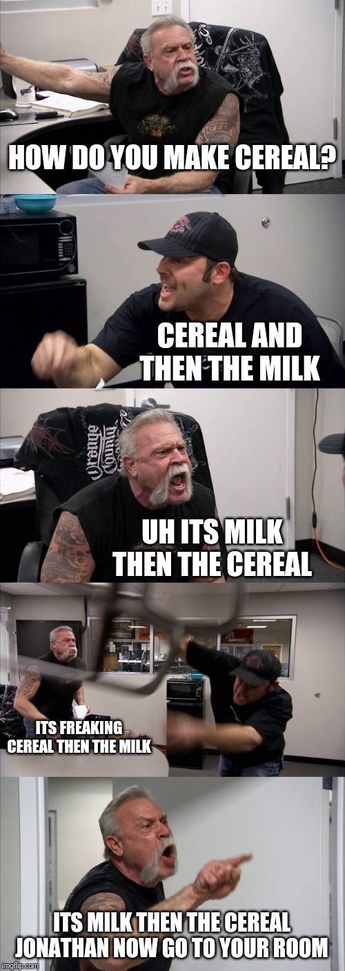 American Chopper Argument Meme | HOW DO YOU MAKE CEREAL? CEREAL AND THEN THE MILK; UH ITS MILK THEN THE CEREAL; ITS FREAKING CEREAL THEN THE MILK; ITS MILK THEN THE CEREAL JONATHAN NOW GO TO YOUR ROOM | image tagged in memes,american chopper argument | made w/ Imgflip meme maker