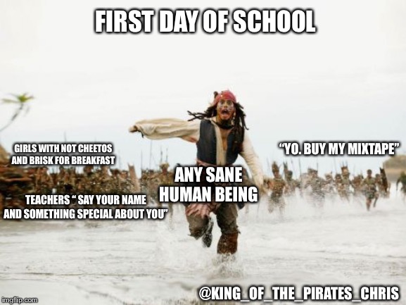 Jack Sparrow Being Chased | FIRST DAY OF SCHOOL; ANY SANE HUMAN BEING; GIRLS WITH NOT CHEETOS AND BRISK FOR BREAKFAST; “YO. BUY MY MIXTAPE”; TEACHERS “ SAY YOUR NAME AND SOMETHING SPECIAL ABOUT YOU”; @KING_OF_THE_PIRATES_CHRIS | image tagged in memes,jack sparrow being chased,school,first day of school | made w/ Imgflip meme maker