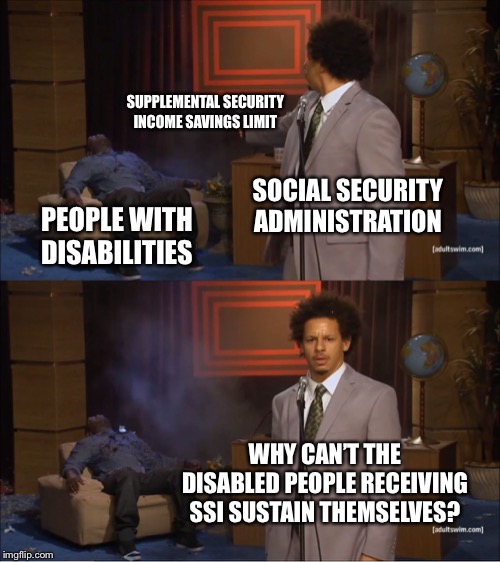 Social Security Administration sucks | SUPPLEMENTAL SECURITY INCOME SAVINGS LIMIT; SOCIAL SECURITY ADMINISTRATION; PEOPLE WITH DISABILITIES; WHY CAN’T THE DISABLED PEOPLE RECEIVING SSI SUSTAIN THEMSELVES? | image tagged in memes,who killed hannibal,social security,disabled,money,people | made w/ Imgflip meme maker