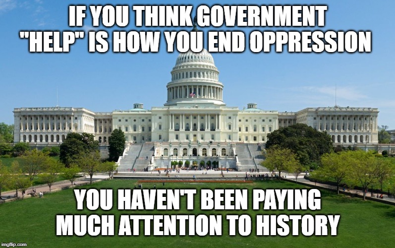 capitol hill | IF YOU THINK GOVERNMENT "HELP'' IS HOW YOU END OPPRESSION; YOU HAVEN'T BEEN PAYING MUCH ATTENTION TO HISTORY | image tagged in capitol hill | made w/ Imgflip meme maker