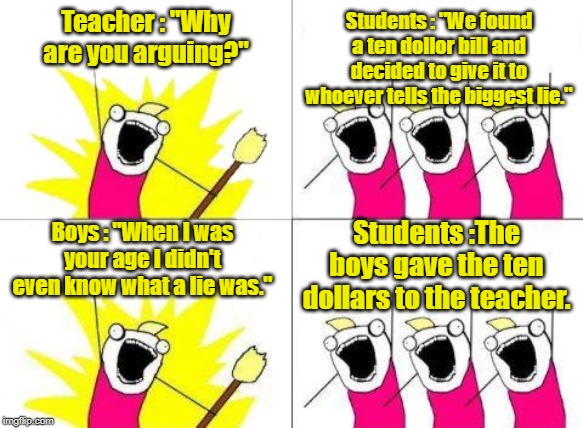 What Do We Want Meme | Teacher : "Why are you arguing?"; Students : "We found a ten dollor bill and decided to give it to whoever tells the biggest lie."; Boys : "When I was your age I didn't even know what a lie was."; Students :The boys gave the ten dollars to the teacher. | image tagged in memes,what do we want | made w/ Imgflip meme maker
