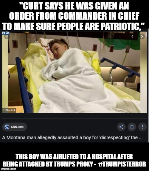 Trump is directly responsible for this and much more | "CURT SAYS HE WAS GIVEN AN ORDER FROM COMMANDER IN CHIEF TO MAKE SURE PEOPLE ARE PATRIOTIC,"; THIS BOY WAS AIRLIFTED TO A HOSPITAL AFTER BEING ATTACKED BY TRUMPS PROXY -  #TRUMPISTERROR | image tagged in memes,politics,impeach trump,maga,scumbag,insane | made w/ Imgflip meme maker