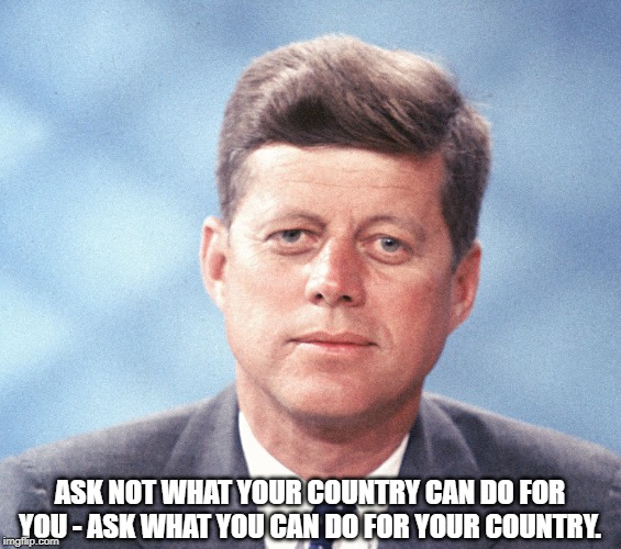 John F. Kennedy | ASK NOT WHAT YOUR COUNTRY CAN DO FOR YOU - ASK WHAT YOU CAN DO FOR YOUR COUNTRY. | image tagged in quotes | made w/ Imgflip meme maker