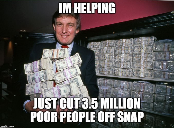 Trump cash billions | IM HELPING JUST CUT 3.5 MILLION POOR PEOPLE OFF SNAP | image tagged in trump cash billions | made w/ Imgflip meme maker