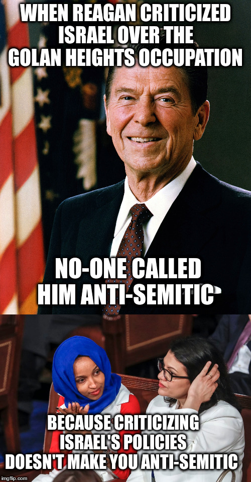 Oh, wait are the rules different for Muslim Women then? | WHEN REAGAN CRITICIZED ISRAEL OVER THE GOLAN HEIGHTS OCCUPATION; NO-ONE CALLED HIM ANTI-SEMITIC; BECAUSE CRITICIZING ISRAEL'S POLICIES DOESN'T MAKE YOU ANTI-SEMITIC | image tagged in reagan,trump,israel,anti-semitism,ilhan omar,rashida tlaib | made w/ Imgflip meme maker