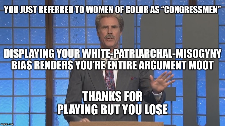You will be assimilated or destroyed | YOU JUST REFERRED TO WOMEN OF COLOR AS “CONGRESSMEN”; DISPLAYING YOUR WHITE-PATRIARCHAL-MISOGYNY BIAS RENDERS YOU’RE ENTIRE ARGUMENT MOOT; THANKS FOR PLAYING BUT YOU LOSE | image tagged in trebek-ferrell oh god no we filmed that in june | made w/ Imgflip meme maker