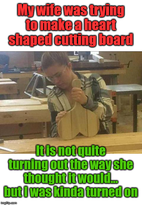 It doesn't look like a heart honey and that is why it is called wood working. | My wife was trying to make a heart shaped cutting board; It is not quite turning out the way she thought it would... but I was kinda turned on | image tagged in totally looks like,mistake,wife | made w/ Imgflip meme maker