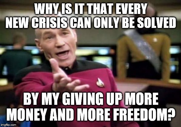 Picard Wtf | WHY IS IT THAT EVERY NEW CRISIS CAN ONLY BE SOLVED; BY MY GIVING UP MORE MONEY AND MORE FREEDOM? | image tagged in memes,picard wtf | made w/ Imgflip meme maker