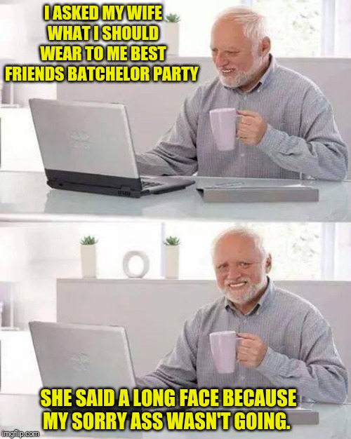 Hide the Pain Harold Meme | I ASKED MY WIFE WHAT I SHOULD WEAR TO ME BEST FRIENDS BATCHELOR PARTY; SHE SAID A LONG FACE BECAUSE MY SORRY ASS WASN'T GOING. | image tagged in memes,hide the pain harold | made w/ Imgflip meme maker