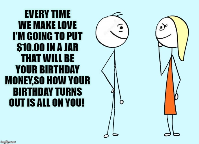 incentive | EVERY TIME WE MAKE LOVE I'M GOING TO PUT $10.00 IN A JAR
THAT WILL BE YOUR BIRTHDAY MONEY,SO HOW YOUR BIRTHDAY TURNS OUT IS ALL ON YOU! | image tagged in good idea,money jar,birthday | made w/ Imgflip meme maker
