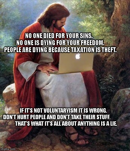 Jesus Christ  | NO ONE DIED FOR YOUR SINS.     NO ONE IS DYING FOR YOUR FREEDOM.  PEOPLE ARE DYING BECAUSE TAXATION IS THEFT. IF IT'S NOT VOLUNTARYISM IT IS WRONG.









 DON'T HURT PEOPLE AND DON'T TAKE THEIR STUFF.              
      THAT'S WHAT IT'S ALL ABOUT ANYTHING IS A LIE. | image tagged in jesus christ | made w/ Imgflip meme maker