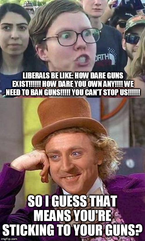 They're always shooting their mouths off aren't they? | LIBERALS BE LIKE: HOW DARE GUNS EXIST!!!!!! HOW DARE YOU OWN ANY!!!! WE NEED TO BAN GUNS!!!!! YOU CAN'T STOP US!!!!!! SO I GUESS THAT MEANS YOU'RE STICKING TO YOUR GUNS? | image tagged in creepy condescending wonka,triggered liberal,guns,stupid liberals,second amendment | made w/ Imgflip meme maker