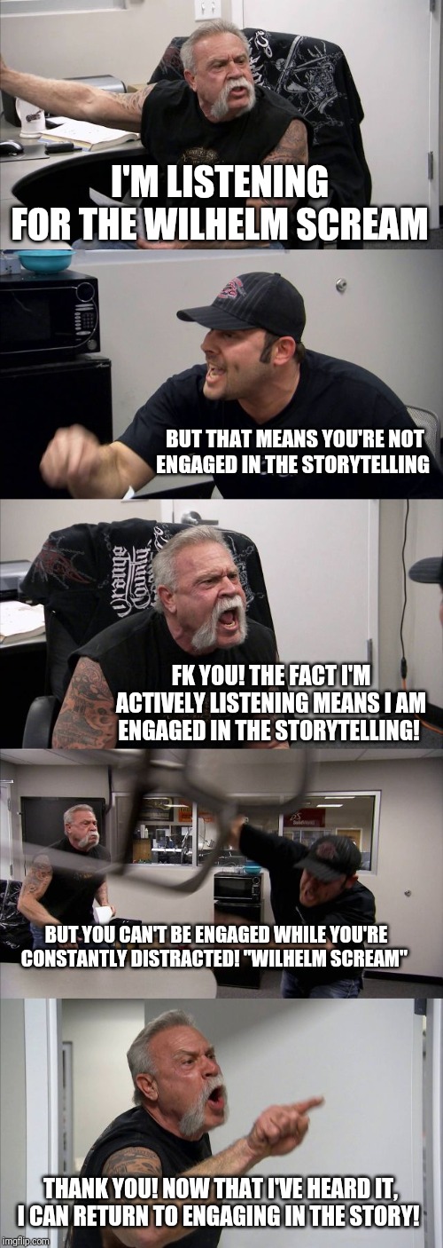 American Chopper Argument | I'M LISTENING FOR THE WILHELM SCREAM; BUT THAT MEANS YOU'RE NOT ENGAGED IN THE STORYTELLING; FK YOU! THE FACT I'M ACTIVELY LISTENING MEANS I AM ENGAGED IN THE STORYTELLING! BUT YOU CAN'T BE ENGAGED WHILE YOU'RE CONSTANTLY DISTRACTED! "WILHELM SCREAM"; THANK YOU! NOW THAT I'VE HEARD IT, I CAN RETURN TO ENGAGING IN THE STORY! | image tagged in memes,american chopper argument | made w/ Imgflip meme maker