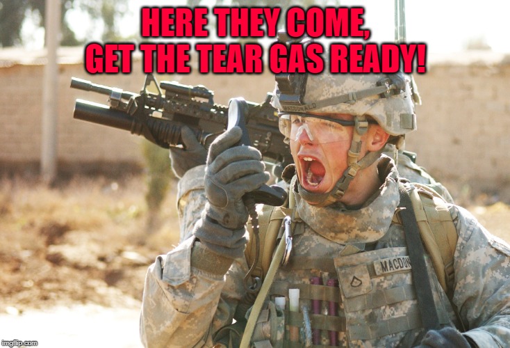 US Army Soldier yelling radio iraq war | HERE THEY COME, GET THE TEAR GAS READY! | image tagged in us army soldier yelling radio iraq war | made w/ Imgflip meme maker