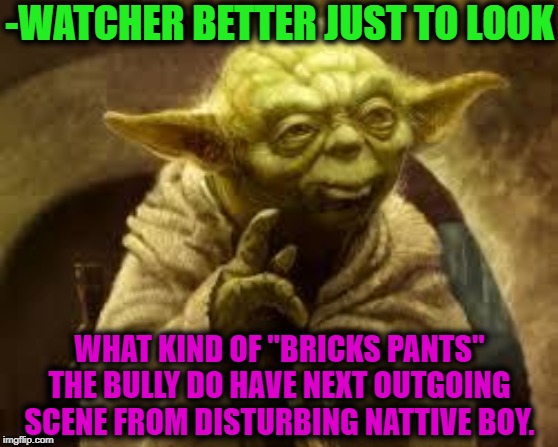 yoda | -WATCHER BETTER JUST TO LOOK WHAT KIND OF "BRICKS PANTS" THE BULLY DO HAVE NEXT OUTGOING SCENE FROM DISTURBING NATTIVE BOY. | image tagged in yoda | made w/ Imgflip meme maker