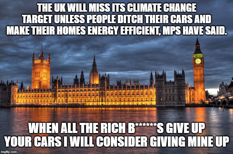 Houses of Parliament | THE UK WILL MISS ITS CLIMATE CHANGE TARGET UNLESS PEOPLE DITCH THEIR CARS AND MAKE THEIR HOMES ENERGY EFFICIENT, MPS HAVE SAID. WHEN ALL THE RICH B******S GIVE UP YOUR CARS I WILL CONSIDER GIVING MINE UP | image tagged in houses of parliament | made w/ Imgflip meme maker