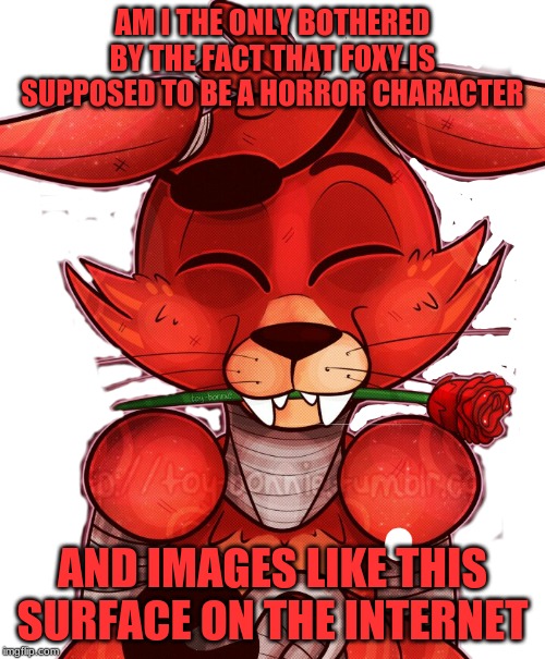 just a little demoralized, guys | AM I THE ONLY BOTHERED BY THE FACT THAT FOXY IS SUPPOSED TO BE A HORROR CHARACTER; AND IMAGES LIKE THIS SURFACE ON THE INTERNET | image tagged in fnaf,cute | made w/ Imgflip meme maker