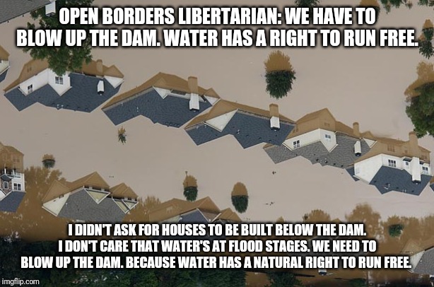 Flood | OPEN BORDERS LIBERTARIAN: WE HAVE TO BLOW UP THE DAM. WATER HAS A RIGHT TO RUN FREE. I DIDN'T ASK FOR HOUSES TO BE BUILT BELOW THE DAM. I DON'T CARE THAT WATER'S AT FLOOD STAGES. WE NEED TO BLOW UP THE DAM. BECAUSE WATER HAS A NATURAL RIGHT TO RUN FREE. | image tagged in flood | made w/ Imgflip meme maker
