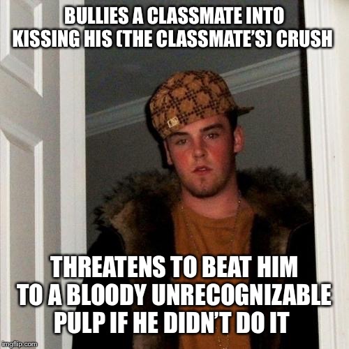 Scumbag Steve | BULLIES A CLASSMATE INTO KISSING HIS (THE CLASSMATE’S) CRUSH; THREATENS TO BEAT HIM TO A BLOODY UNRECOGNIZABLE PULP IF HE DIDN’T DO IT | image tagged in memes,scumbag steve | made w/ Imgflip meme maker