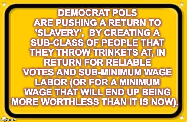 Cheap votes keep them in power, so that they can enrich themselves and all their cronies, as usual | DEMOCRAT POLS ARE PUSHING A RETURN TO 'SLAVERY',  BY CREATING A SUB-CLASS OF PEOPLE THAT THEY THROW TRINKETS AT, IN RETURN FOR RELIABLE VOTES AND SUB-MINIMUM WAGE LABOR (OR FOR A MINIMUM WAGE THAT WILL END UP BEING MORE WORTHLESS THAN IT IS NOW). | image tagged in memes,blank yellow sign | made w/ Imgflip meme maker