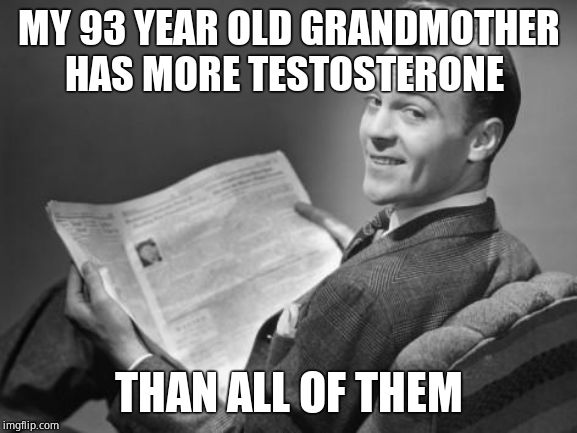 50's newspaper | MY 93 YEAR OLD GRANDMOTHER HAS MORE TESTOSTERONE THAN ALL OF THEM | image tagged in 50's newspaper | made w/ Imgflip meme maker
