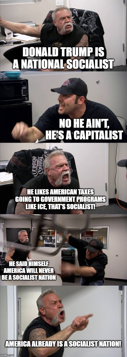 Two right-wingers debating. | DONALD TRUMP IS A NATIONAL SOCIALIST; NO HE AIN'T, HE'S A CAPITALIST; HE LIKES AMERICAN TAXES GOING TO GOVERNMENT PROGRAMS LIKE ICE, THAT'S SOCIALIST! HE SAID HIMSELF AMERICA WILL NEVER BE A SOCIALIST NATION; AMERICA ALREADY IS A SOCIALIST NATION! | image tagged in memes,american chopper argument,politics | made w/ Imgflip meme maker