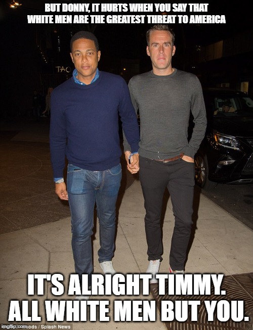 Bad date night for Timmy. | BUT DONNY, IT HURTS WHEN YOU SAY THAT WHITE MEN ARE THE GREATEST THREAT TO AMERICA; IT'S ALRIGHT TIMMY.  ALL WHITE MEN BUT YOU. | image tagged in don lemon | made w/ Imgflip meme maker