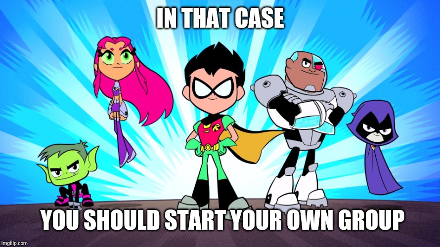 TEEN TITANS GO | IN THAT CASE YOU SHOULD START YOUR OWN GROUP | image tagged in teen titans go | made w/ Imgflip meme maker