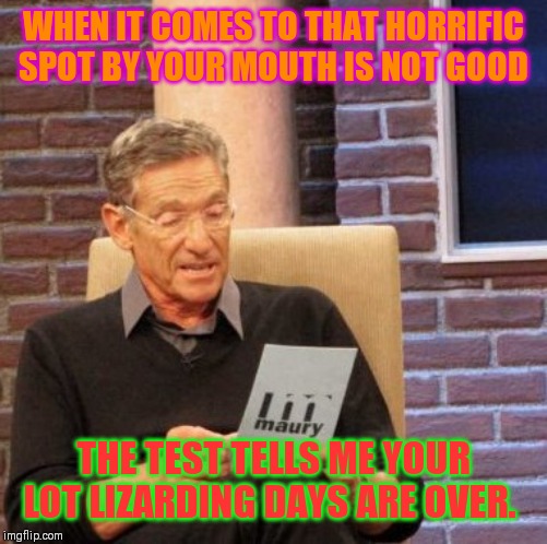 Maury Lie Detector Meme | WHEN IT COMES TO THAT HORRIFIC SPOT BY YOUR MOUTH IS NOT GOOD; THE TEST TELLS ME YOUR LOT LIZARDING DAYS ARE OVER. | image tagged in memes,maury lie detector | made w/ Imgflip meme maker