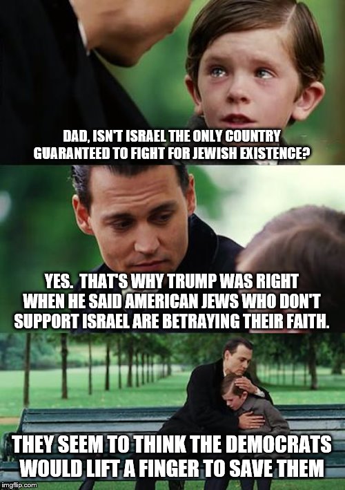 Finding Neverland Meme | DAD, ISN'T ISRAEL THE ONLY COUNTRY GUARANTEED TO FIGHT FOR JEWISH EXISTENCE? YES.  THAT'S WHY TRUMP WAS RIGHT WHEN HE SAID AMERICAN JEWS WHO DON'T SUPPORT ISRAEL ARE BETRAYING THEIR FAITH. THEY SEEM TO THINK THE DEMOCRATS WOULD LIFT A FINGER TO SAVE THEM | image tagged in memes,finding neverland | made w/ Imgflip meme maker