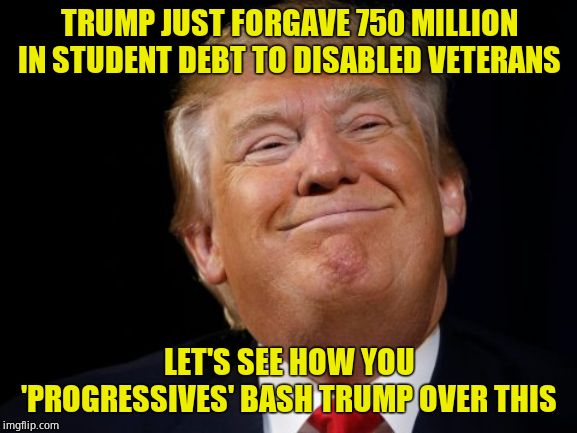Damn right! |  TRUMP JUST FORGAVE 750 MILLION IN STUDENT DEBT TO DISABLED VETERANS; LET'S SEE HOW YOU 'PROGRESSIVES' BASH TRUMP OVER THIS | image tagged in smug trump,student loans | made w/ Imgflip meme maker