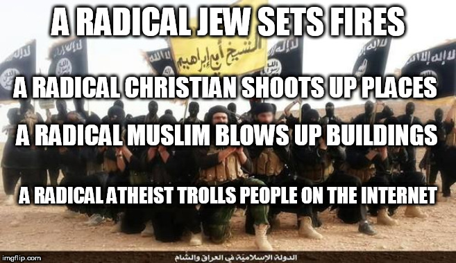 And yet somehow, ATHEISTS are the bad guys? | A RADICAL JEW SETS FIRES; A RADICAL CHRISTIAN SHOOTS UP PLACES; A RADICAL MUSLIM BLOWS UP BUILDINGS; A RADICAL ATHEIST TROLLS PEOPLE ON THE INTERNET | image tagged in isis jihad terrorists,christian,jew,muslim,atheist,radicals | made w/ Imgflip meme maker