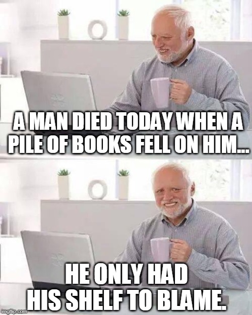 Hide the Pain Harold |  A MAN DIED TODAY WHEN A PILE OF BOOKS FELL ON HIM... HE ONLY HAD HIS SHELF TO BLAME. | image tagged in memes,hide the pain harold | made w/ Imgflip meme maker