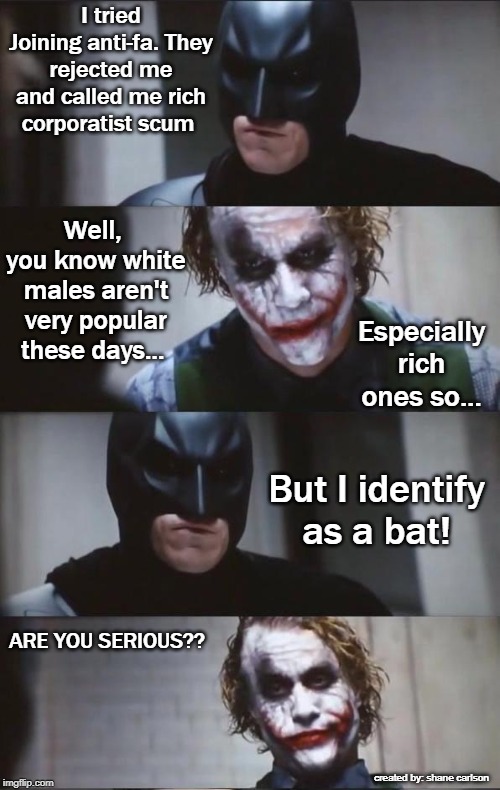Batman tries to join anti-fa to fight fascism and gets rejected. | I tried Joining anti-fa. They rejected me and called me rich corporatist scum; Well,  you know white males aren't very popular these days... Especially rich ones so... But I identify as a bat! ARE YOU SERIOUS?? created by: shane carlson | image tagged in batman and joker,anti-fa,hypocrites,delusional,white male hatred,anti-racist racism | made w/ Imgflip meme maker