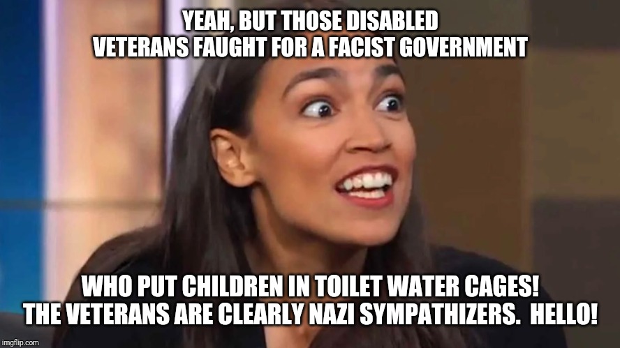 Crazy AOC | YEAH, BUT THOSE DISABLED VETERANS FAUGHT FOR A FACIST GOVERNMENT WHO PUT CHILDREN IN TOILET WATER CAGES! THE VETERANS ARE CLEARLY NAZI SYMPA | image tagged in crazy aoc | made w/ Imgflip meme maker