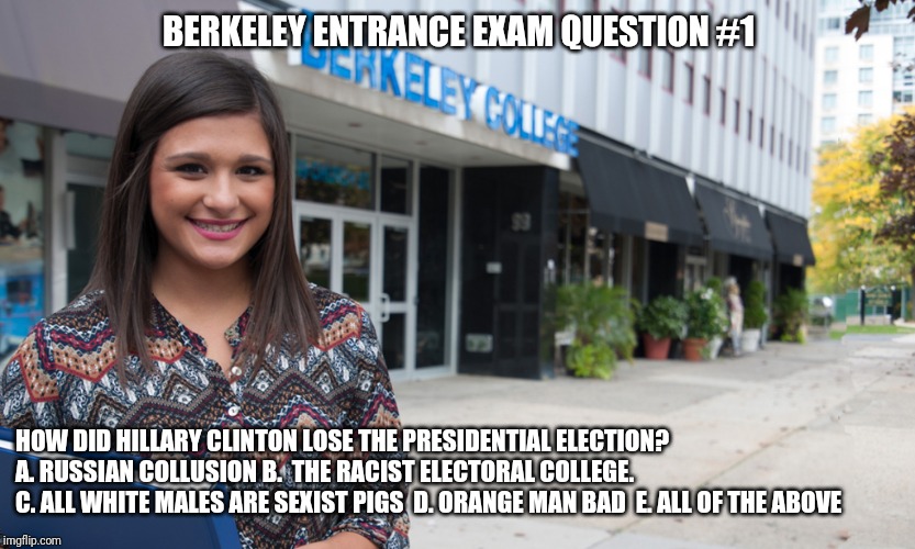 Berkeley College Entrance Exam #1 | BERKELEY ENTRANCE EXAM QUESTION #1; HOW DID HILLARY CLINTON LOSE THE PRESIDENTIAL ELECTION? A. RUSSIAN COLLUSION B.  THE RACIST ELECTORAL COLLEGE. 
C. ALL WHITE MALES ARE SEXIST PIGS  D. ORANGE MAN BAD  E. ALL OF THE ABOVE | image tagged in uc berkeley,berkeley facists,fake news,exams,college,stupid liberals | made w/ Imgflip meme maker