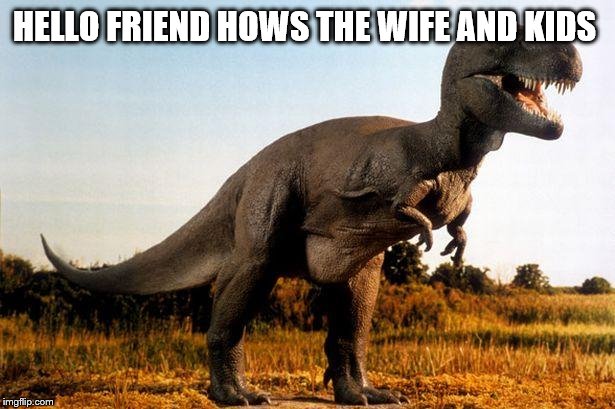 dinosaur | HELLO FRIEND HOWS THE WIFE AND KIDS | image tagged in dinosaur | made w/ Imgflip meme maker