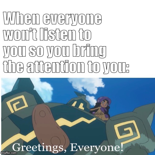 Greetings, Everyone! | When everyone won’t listen to you so you bring the attention to you: | image tagged in greetings everyone | made w/ Imgflip meme maker